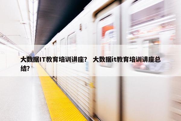 大数据IT教育培训讲座？ 大数据it教育培训讲座总结？