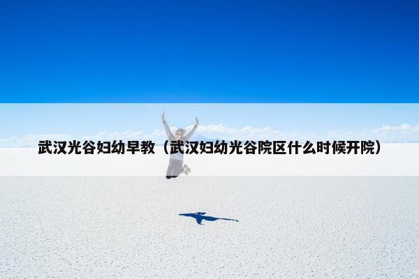 武汉光谷妇幼早教（武汉妇幼光谷院区什么时候开院）