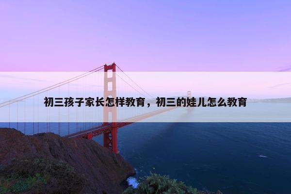 初三孩子家长怎样教育，初三的娃儿怎么教育