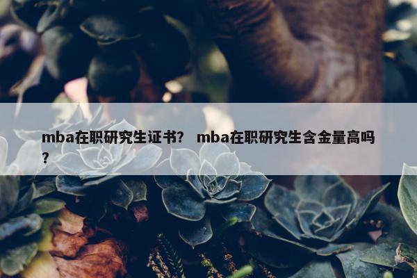 mba在职研究生证书？ mba在职研究生含金量高吗？