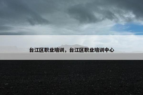 台江区职业培训，台江区职业培训中心