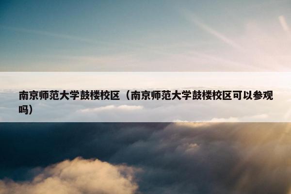 南京师范大学鼓楼校区（南京师范大学鼓楼校区可以参观吗）