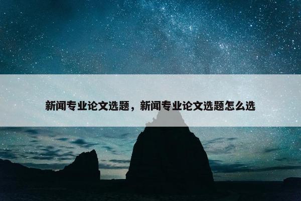 新闻专业论文选题，新闻专业论文选题怎么选