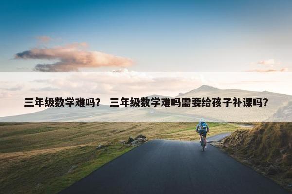 三年级数学难吗？ 三年级数学难吗需要给孩子补课吗？