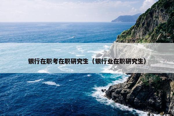 银行在职考在职研究生（银行业在职研究生）