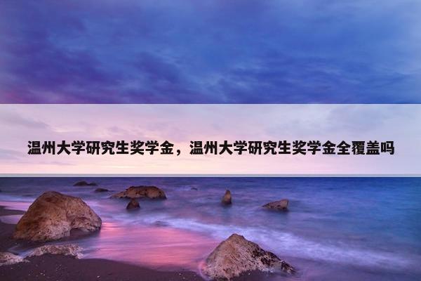 温州大学研究生奖学金，温州大学研究生奖学金全覆盖吗