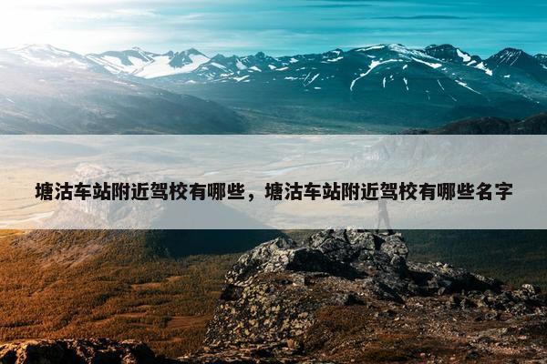 塘沽车站附近驾校有哪些，塘沽车站附近驾校有哪些名字