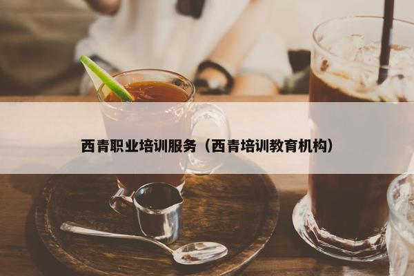 西青职业培训服务（西青培训教育机构）