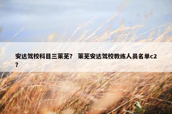 安达驾校科目三莱芜？ 莱芜安达驾校教练人员名单c2？