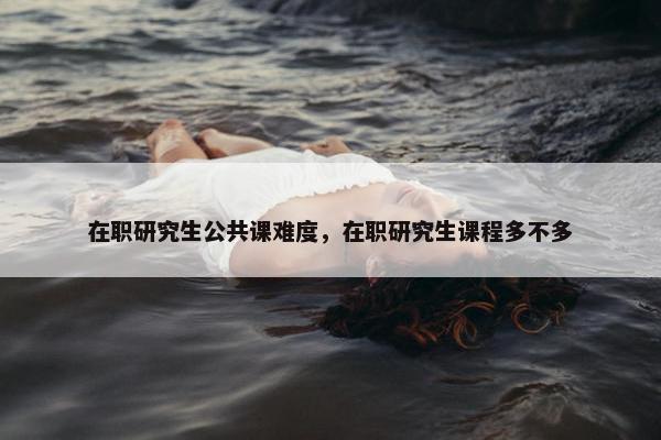 在职研究生公共课难度，在职研究生课程多不多