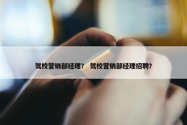 驾校营销部经理？ 驾校营销部经理招聘？