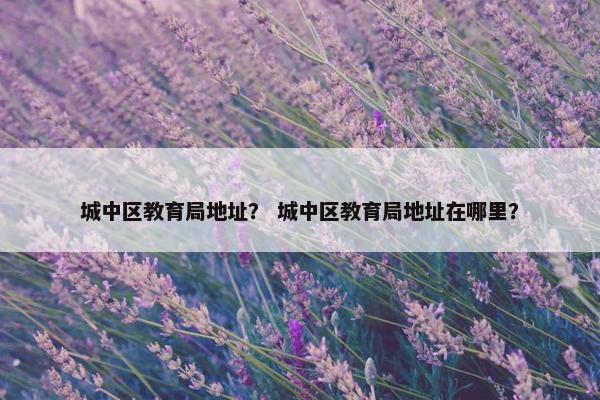 城中区教育局地址？ 城中区教育局地址在哪里？