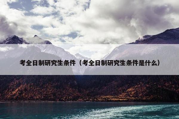 考全日制研究生条件（考全日制研究生条件是什么）
