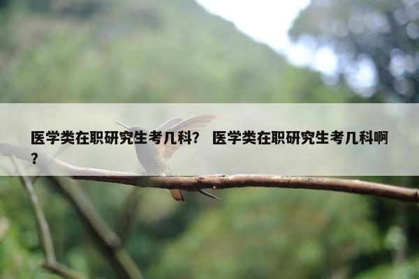 医学类在职研究生考几科？ 医学类在职研究生考几科啊？