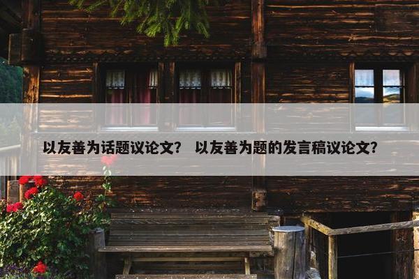 以友善为话题议论文？ 以友善为题的发言稿议论文？