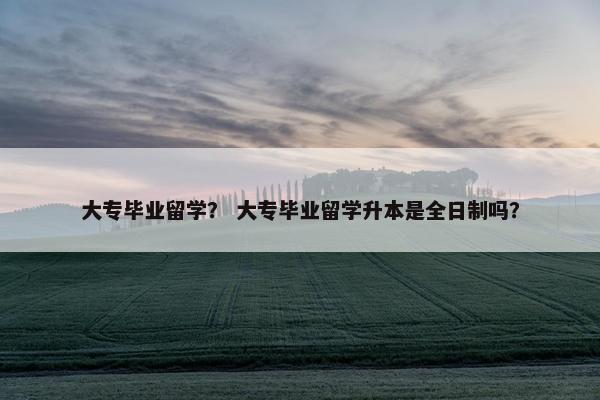 大专毕业留学？ 大专毕业留学升本是全日制吗？