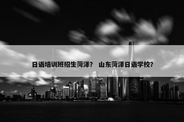 日语培训班招生菏泽？ 山东菏泽日语学校？