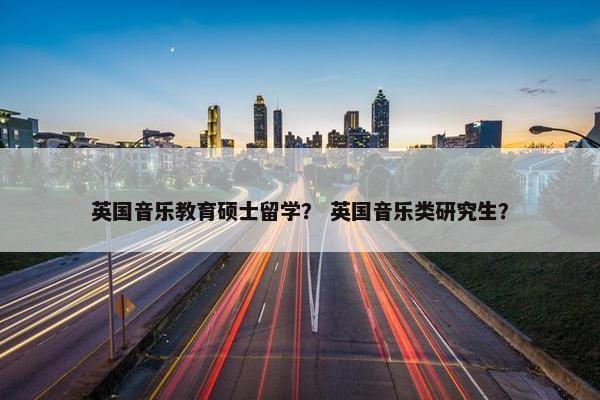 英国音乐教育硕士留学？ 英国音乐类研究生？