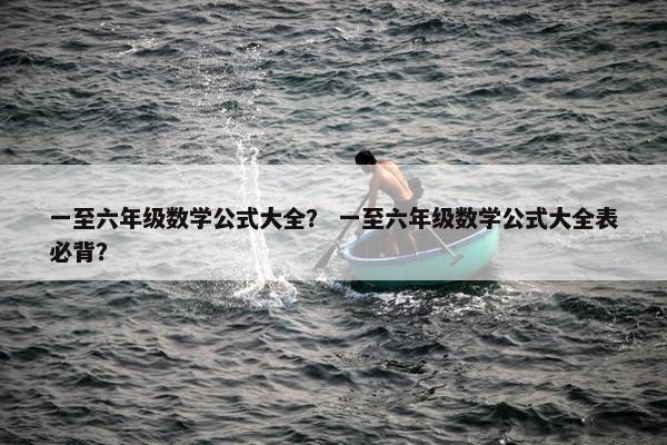 一至六年级数学公式大全？ 一至六年级数学公式大全表必背？