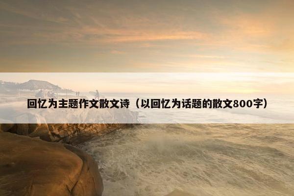 回忆为主题作文散文诗（以回忆为话题的散文800字）