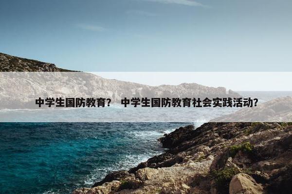 中学生国防教育？ 中学生国防教育社会实践活动？