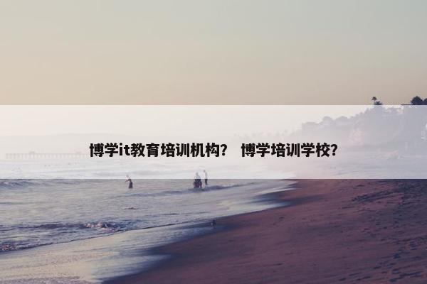 博学it教育培训机构？ 博学培训学校？