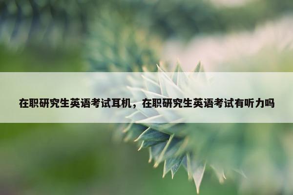 在职研究生英语考试耳机，在职研究生英语考试有听力吗