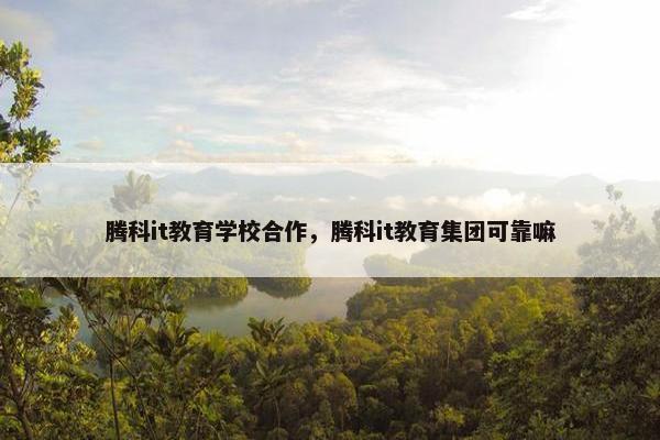 腾科it教育学校合作，腾科it教育集团可靠嘛