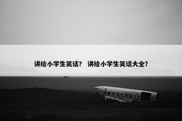 讲给小学生笑话？ 讲给小学生笑话大全？