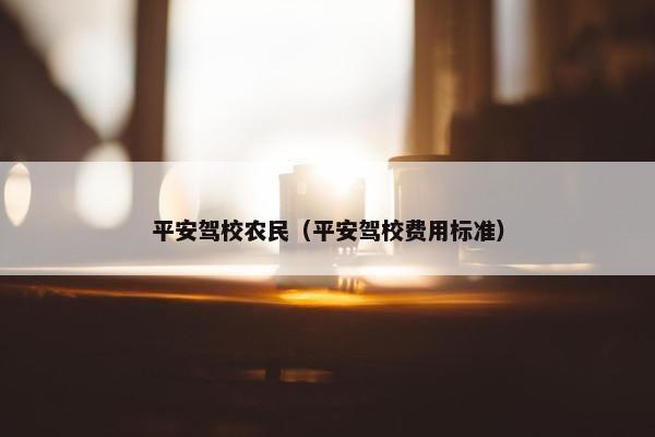 平安驾校农民（平安驾校费用标准）