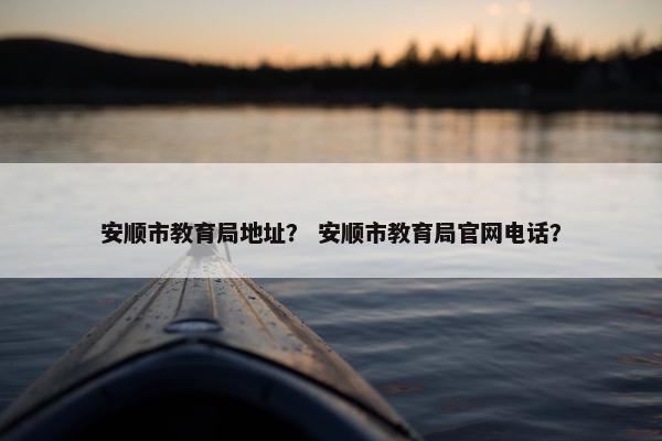 安顺市教育局地址？ 安顺市教育局官网电话？