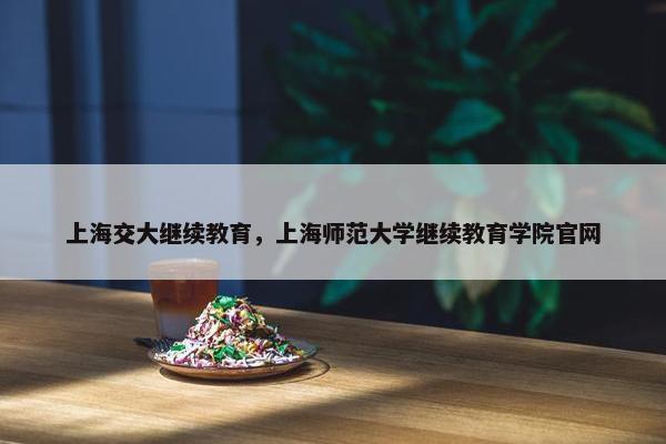 上海交大继续教育，上海师范大学继续教育学院官网