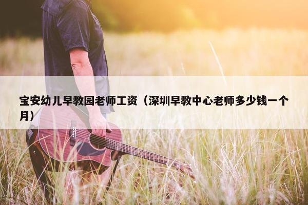 宝安幼儿早教园老师工资（深圳早教中心老师多少钱一个月）