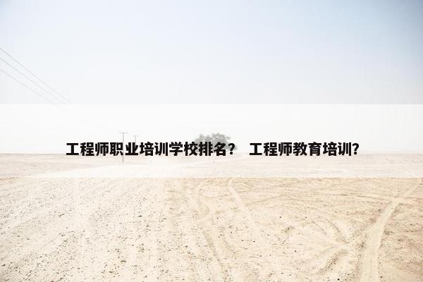 工程师职业培训学校排名？ 工程师教育培训？