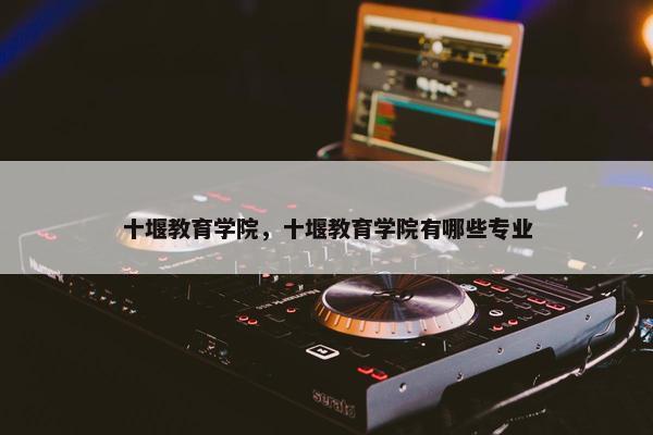 十堰教育学院，十堰教育学院有哪些专业