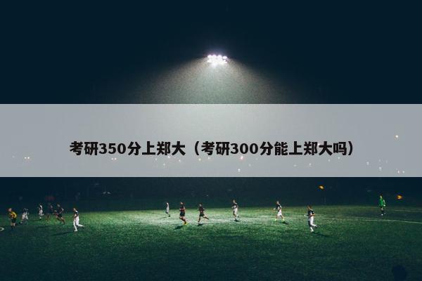 考研350分上郑大（考研300分能上郑大吗）