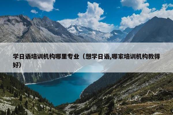 学日语培训机构哪里专业（想学日语,哪家培训机构教得好）