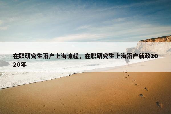 在职研究生落户上海流程，在职研究生上海落户新政2020年