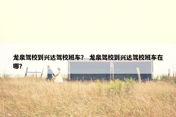 龙泉驾校到兴达驾校班车？ 龙泉驾校到兴达驾校班车在哪？
