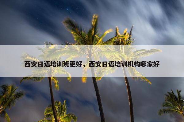 西安日语培训班更好，西安日语培训机构哪家好