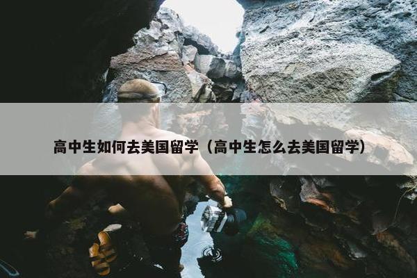 高中生如何去美国留学（高中生怎么去美国留学）