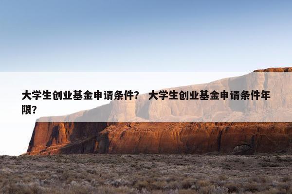 大学生创业基金申请条件？ 大学生创业基金申请条件年限？