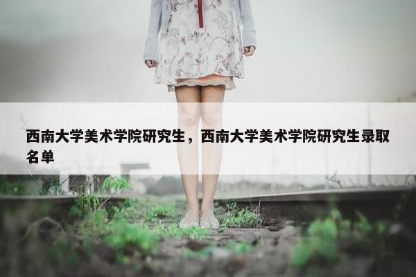 西南大学美术学院研究生，西南大学美术学院研究生录取名单
