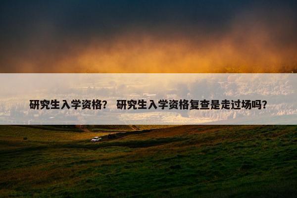 研究生入学资格？ 研究生入学资格复查是走过场吗？
