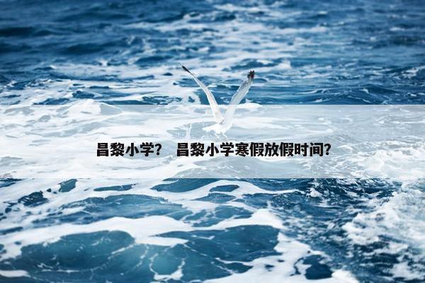 昌黎小学？ 昌黎小学寒假放假时间？