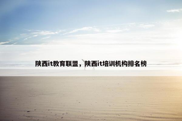 陕西it教育联盟，陕西it培训机构排名榜