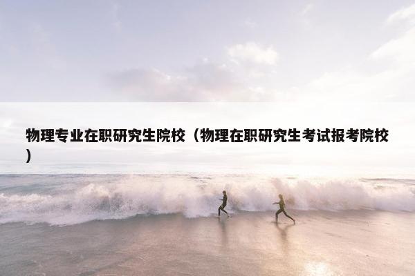 物理专业在职研究生院校（物理在职研究生考试报考院校）