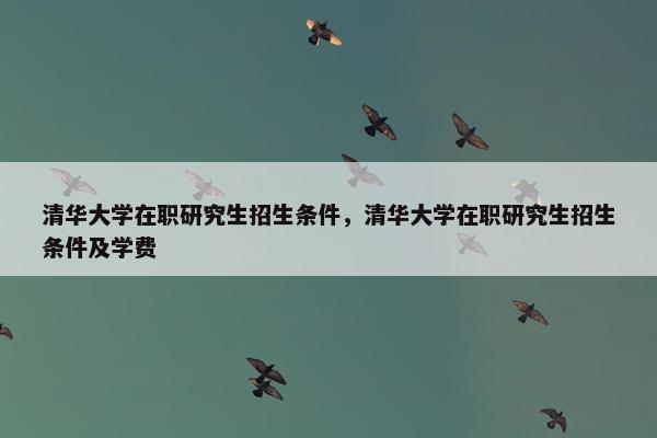 清华大学在职研究生招生条件，清华大学在职研究生招生条件及学费