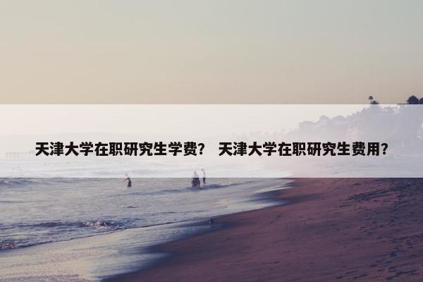 天津大学在职研究生学费？ 天津大学在职研究生费用？