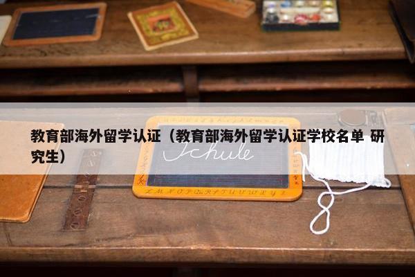 教育部海外留学认证（教育部海外留学认证学校名单 研究生）